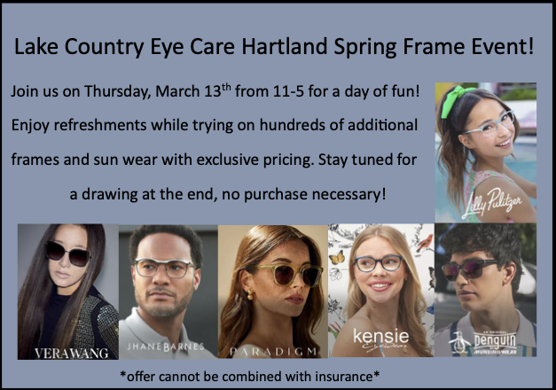 Lake Country Eye Care Hartland Spring Frame Event! Join us on Thursday, March 13th from 11-5 for a day of fun! Enjoy refreshments while trying on hundreds of additional frames and sun wear with exclusive pricing. Stay tuned for a drawing at the end, no purchase necessary!